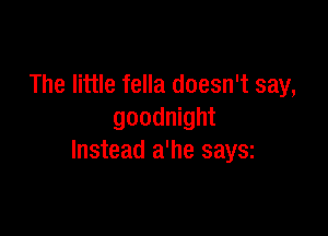 The little fella doesn't say,

goodnight
Instead a'he saysz