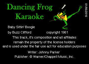 Dancing Frog 4
Karaoke

Baby Sittin' Boogie
by Buzz Clifford copyright 1981

This track, it's composition and all affiliates

remain the property of the license holders
and is used under the fair use act for education purposes

9102790110

Writeri Johnny Par ker
Publsheri (Q WarnerfChappell Music, Inc.