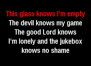 This glass knows I'm empty
The devil knows my game
The good Lord knows
I'm lonely and the jukebox
knows no shame