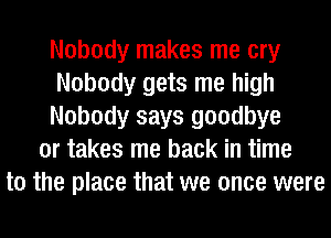 Nobody makes me cry
Nobody gets me high
Nobody says goodbye
or takes me back in time
to the place that we once were