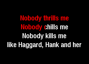 Nobody thrills me
Nobody chills me

Nobody kills me
like Haggard, Hank and her