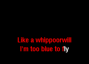 Like a whippoorwill
I'm too blue to fly