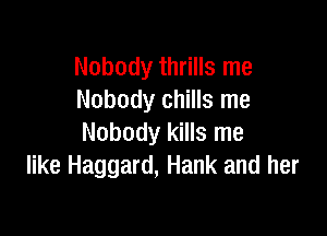 Nobody thrills me
Nobody chills me

Nobody kills me
like Haggard, Hank and her