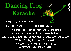 Dancing Frog 4
Karaoke

Haggard, Hank And Her

by Toby Keith copyright 2016

This track, it's composition and all affiliates
remain the property of the license holders
and is used under the fair use act for education purposes
Writeri Bobby Pinson 8 Toby Keith

Publsheri (9 DO WRITE MUSIC LLC
lShow Dog-Universal Music

9102790110