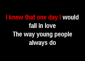 I knew that one day I would
fall in love

The way young people
always do
