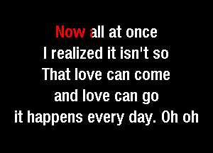 Now all at once
I realized it isn't so
That love can come

and love can go
it happens every day. Oh oh