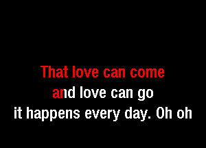 That love can come

and love can go
it happens every day. Oh oh