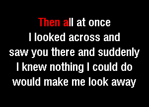 Then all at once
I looked across and
saw you there and suddenly
I knew nothing I could do
would make me look away