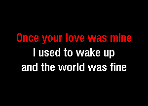 Once your love was mine

I used to wake up
and the world was fine