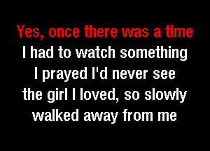 Yes, once there was a time
I had to watch something
I prayed I'd never see
the girl I loved, so slowly
walked away from me