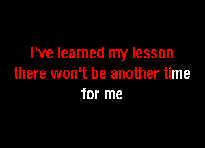 I've learned my lesson

there won't be another time
for me