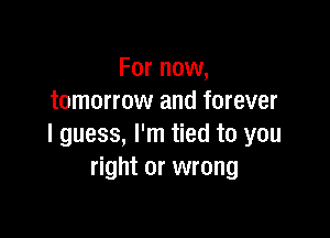 For now,
tomorrow and forever

I guess, I'm tied to you
right or wrong