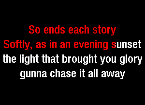 So ends each story
Softly, as in an evening sunset
the light that brought you glory

gunna chase it all away