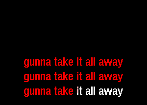 gunna take it all away
gunna take it all away
gunna take it all away