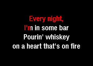 Every night,
I'm in some bar

Pourin' whiskey
on a heart that's on fire