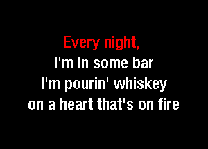 Every night,
I'm in some bar

I'm pourin' whiskey
on a heart that's on fire