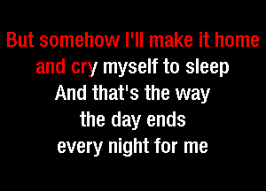 But somehow I'll make it home
and cry myself to sleep
And that's the way
the day ends
every night for me