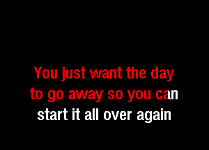 You just want the day

to go away so you can
start it all over again