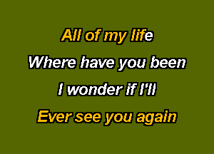 AM of my fife
Where have you been

I wonder if I'll

Ever see you again