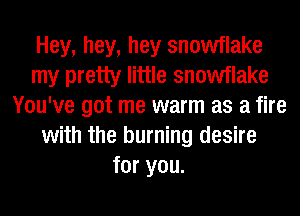 Hey, hey, hey snowflake
my pretty little snowflake
You've got me warm as a fire
with the burning desire
for you.