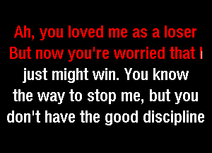 Ah, you loved me as a loser
But now you're worried that I
just might win. You know
the way to stop me, but you
don't have the good discipline