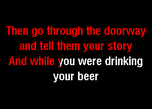 Then go through the doorway
and tell them your story
And while you were drinking
your beer