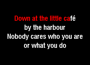 Down at the little cafe?
by the harbour

Nobody cares who you are
or what you do