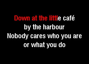 Down at the little cafe?
by the harbour

Nobody cares who you are
or what you do