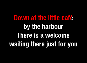 Down at the little cafe?
by the harbour

There is a welcome
waiting there just for you
