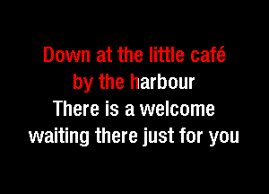 Down at the little cafe?
by the harbour

There is a welcome
waiting there just for you