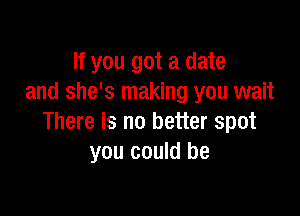 If you got a date
and she's making you wait

There is no better spot
you could be