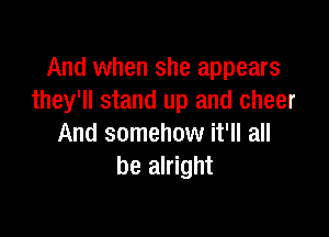 And when she appears
they'll stand up and cheer

And somehow it'll all
be alright