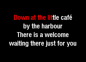 Down at the little cafe?
by the harbour

There is a welcome
waiting there just for you