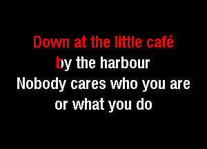 Down at the little cafe?
by the harbour

Nobody cares who you are
or what you do