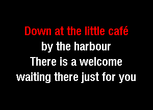 Down at the little cafe?
by the harbour

There is a welcome
waiting there just for you