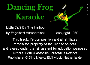 Dancing Frog 4
Karaoke

Little Cafe By The Harbour
by Engelbert Humperdinck copyright 1979

OIn7InICI

This track, it's composition and all affiliates
remain the property of the license holders
and is used under the fair use act for education purposes
WriterSi Petrus Antonius Laurentius Kartner
PublisherSi (Q Dino Music! EMI Music Netherlands
