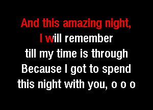 And this amazing night,
I will remember
till my time is through
Because I got to spend
this night with you, 0 o o