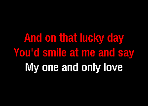 And on that lucky day

You'd smile at me and say
My one and only love