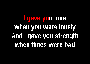 I gave you love
when you were lonely

And I gave you strength
when times were bad