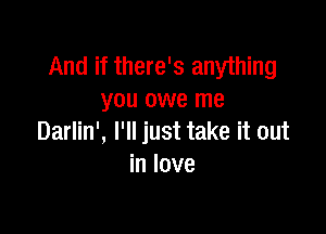 And if there's anything
you owe me

Darlin', I'll just take it out
in love