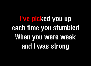 I've picked you up
each time you stumbled

When you were weak
and I was strong