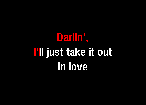 Darlin',

I'll just take it out
in love