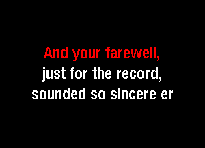 And your farewell,

just for the record,
sounded so sincere er