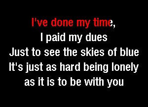 I've done my time,
I paid my dues
Just to see the skies of blue
It's just as hard being lonely
as it is to be with you