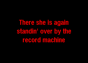 There she is again

standin' over by the
record machine