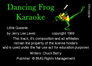 Dancing Frog 4
Karaoke

Little Queenie

SIOZJHIAI

by Jerry Lee Lewis copyright 1989

This track, it's composition and all affiliates

remain the property of the license holders
and is used under the fair use act for education purposes

WriterSi Chuck Berry
Publsheri (Q BMG Rights Management