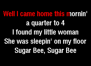 Well I came home this mornin'
a quarter to 4
I found my little woman
She was sleepin' on my floor
Sugar Bee, Sugar Bee