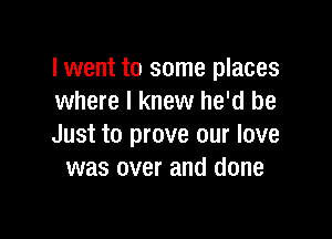 lwent to some places
where I knew he'd be

Just to prove our love
was over and done