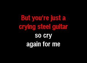 But you're just a
crying steel guitar

so cry
again for me