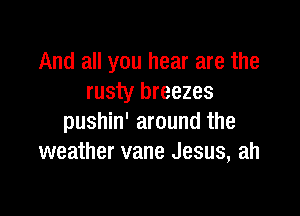 And all you hear are the
rusty breezes

pushin' around the
weather vane Jesus, ah